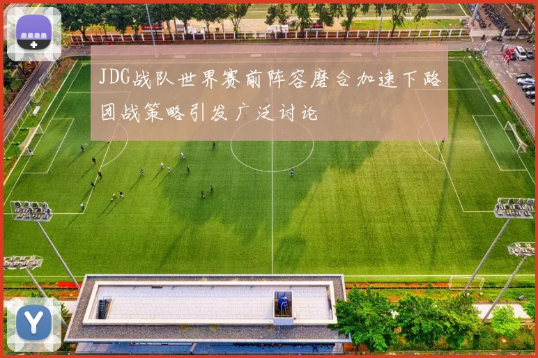 JDG战队世界赛前阵容磨合加速下路团战策略引发广泛讨论