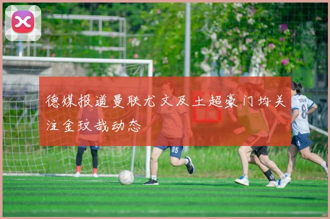 德媒报道曼联尤文及土超豪门均关注金玟哉动态
