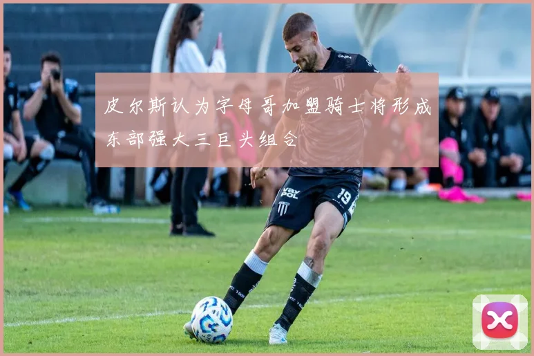 皮尔斯认为字母哥加盟骑士将形成东部强大三巨头组合