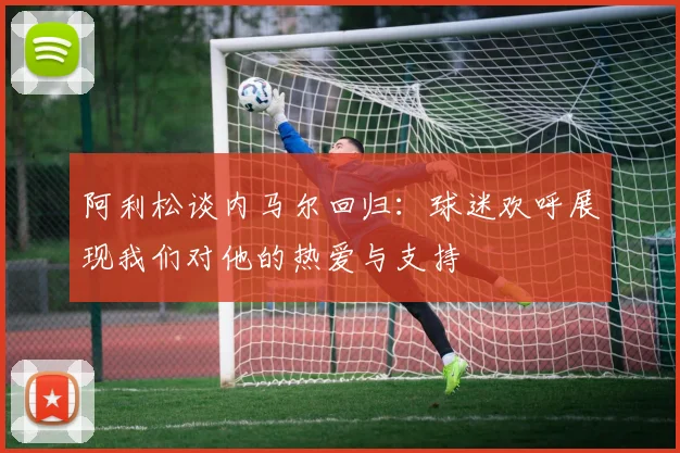 阿利松谈内马尔回归：球迷欢呼展现我们对他的热爱与支持