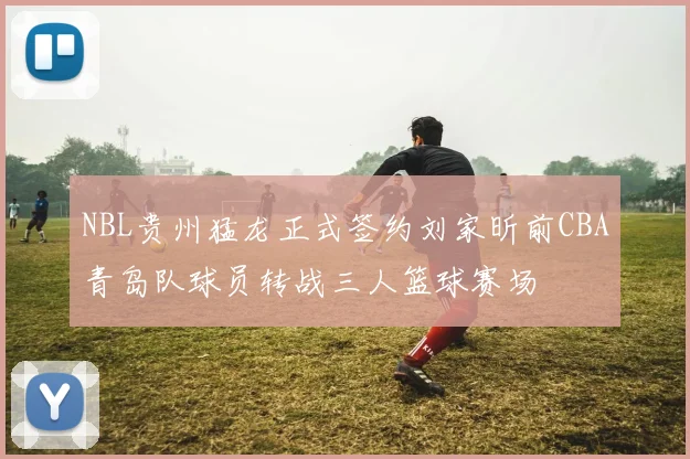 NBL贵州猛龙正式签约刘家昕前CBA青岛队球员转战三人篮球赛场