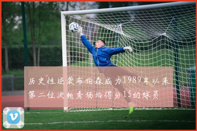 历史性逆袭布伦森成为1989年以来第二位次轮秀场均得分15的球员