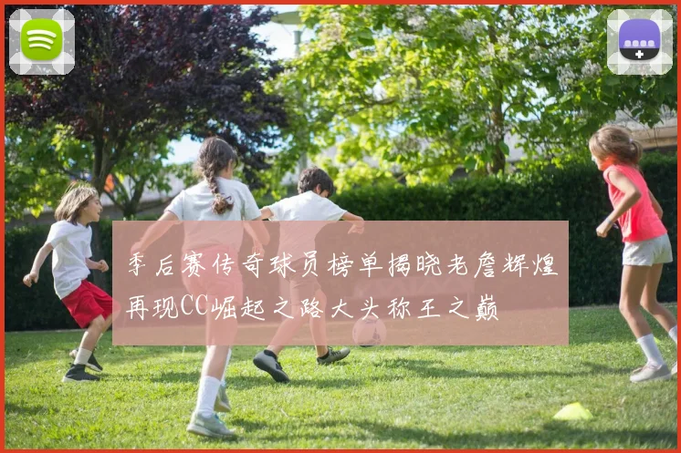 季后赛传奇球员榜单揭晓老詹辉煌再现CC崛起之路大头称王之巅