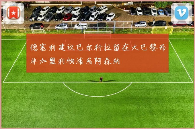 德塞利建议巴尔科拉留在大巴黎而非加盟利物浦或阿森纳