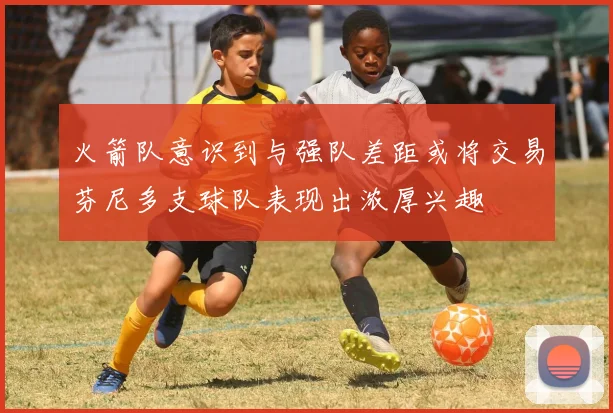 火箭队意识到与强队差距或将交易芬尼多支球队表现出浓厚兴趣