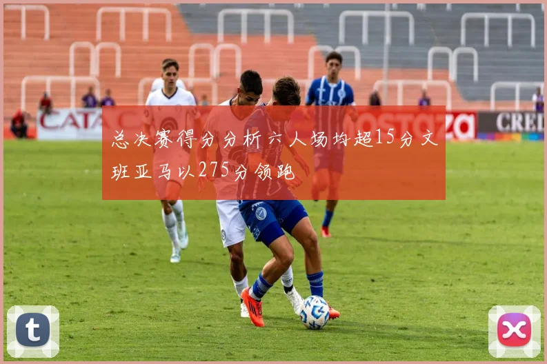总决赛得分分析六人场均超15分文班亚马以275分领跑