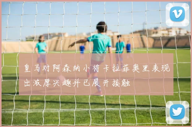 皇马对阿森纳小将卡拉菲奥里表现出浓厚兴趣并已展开接触