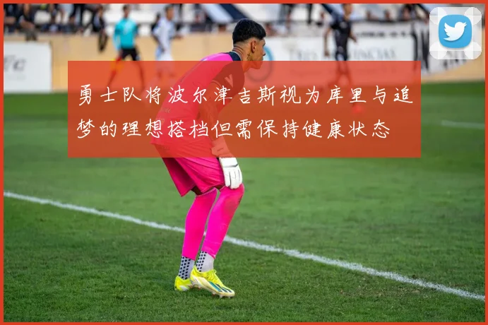 勇士队将波尔津吉斯视为库里与追梦的理想搭档但需保持健康状态