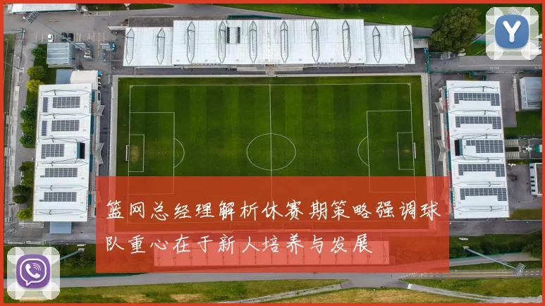 篮网总经理解析休赛期策略强调球队重心在于新人培养与发展