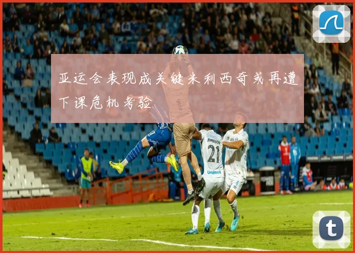 亚运会表现成关键米利西奇或再遭下课危机考验
