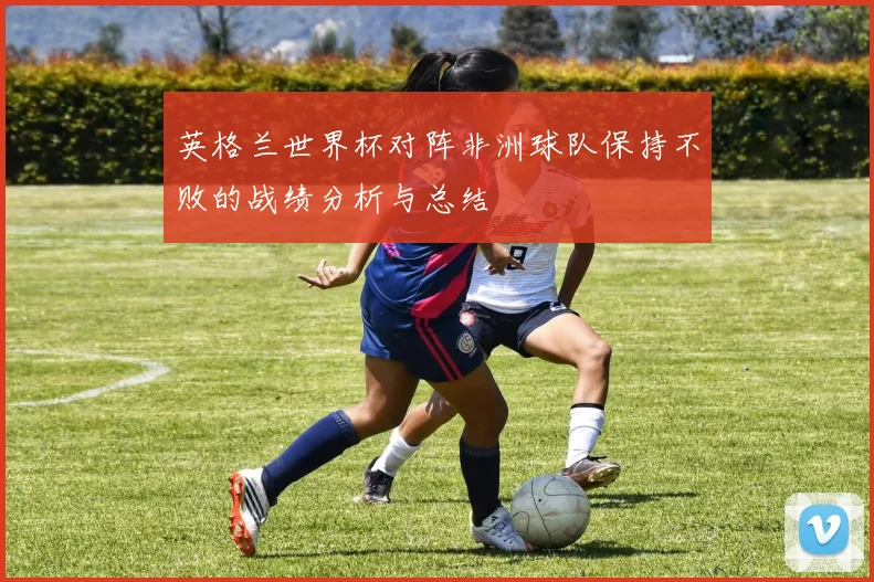 英格兰世界杯对阵非洲球队保持不败的战绩分析与总结