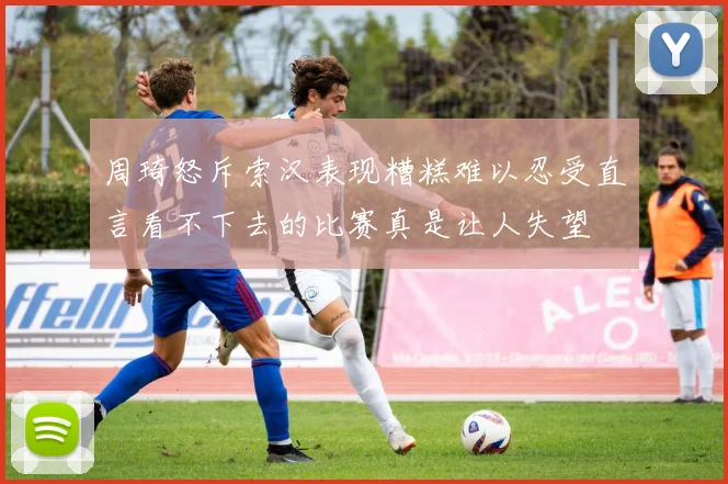 周琦怒斥索汉表现糟糕难以忍受直言看不下去的比赛真是让人失望