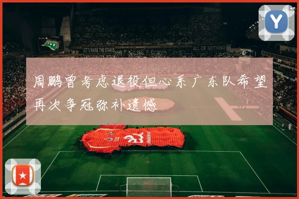 周鹏曾考虑退役但心系广东队希望再次争冠弥补遗憾