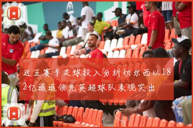 近五赛季足球投入分析切尔西以182亿遥遥领先英超球队表现突出
