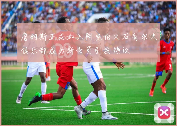 詹姆斯正式加入阿克伦火石高尔夫俱乐部成为新会员引发热议